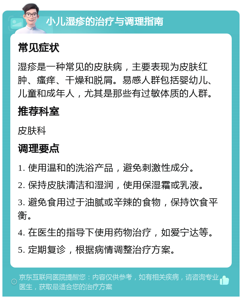 小儿湿疹的治疗与调理指南 常见症状 湿疹是一种常见的皮肤病，主要表现为皮肤红肿、瘙痒、干燥和脱屑。易感人群包括婴幼儿、儿童和成年人，尤其是那些有过敏体质的人群。 推荐科室 皮肤科 调理要点 1. 使用温和的洗浴产品，避免刺激性成分。 2. 保持皮肤清洁和湿润，使用保湿霜或乳液。 3. 避免食用过于油腻或辛辣的食物，保持饮食平衡。 4. 在医生的指导下使用药物治疗，如爱宁达等。 5. 定期复诊，根据病情调整治疗方案。