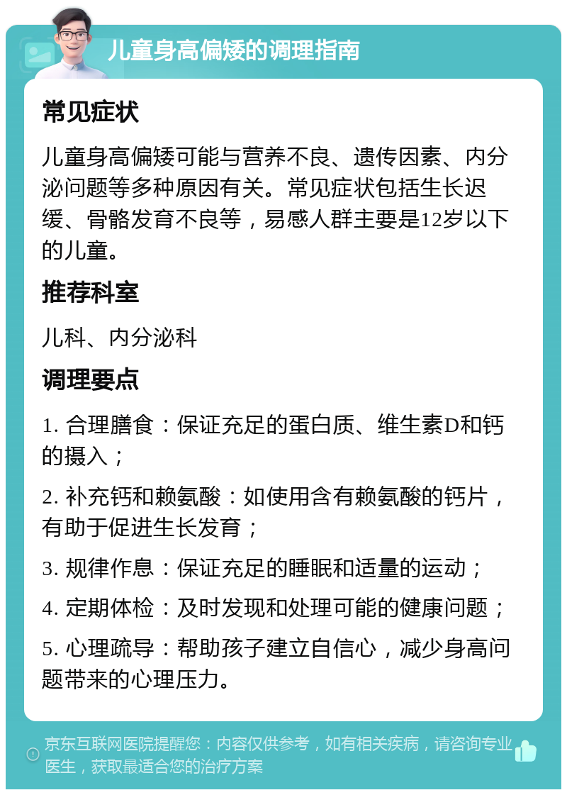 儿童身高偏矮的调理指南 常见症状 儿童身高偏矮可能与营养不良、遗传因素、内分泌问题等多种原因有关。常见症状包括生长迟缓、骨骼发育不良等，易感人群主要是12岁以下的儿童。 推荐科室 儿科、内分泌科 调理要点 1. 合理膳食：保证充足的蛋白质、维生素D和钙的摄入； 2. 补充钙和赖氨酸：如使用含有赖氨酸的钙片，有助于促进生长发育； 3. 规律作息：保证充足的睡眠和适量的运动； 4. 定期体检：及时发现和处理可能的健康问题； 5. 心理疏导：帮助孩子建立自信心，减少身高问题带来的心理压力。