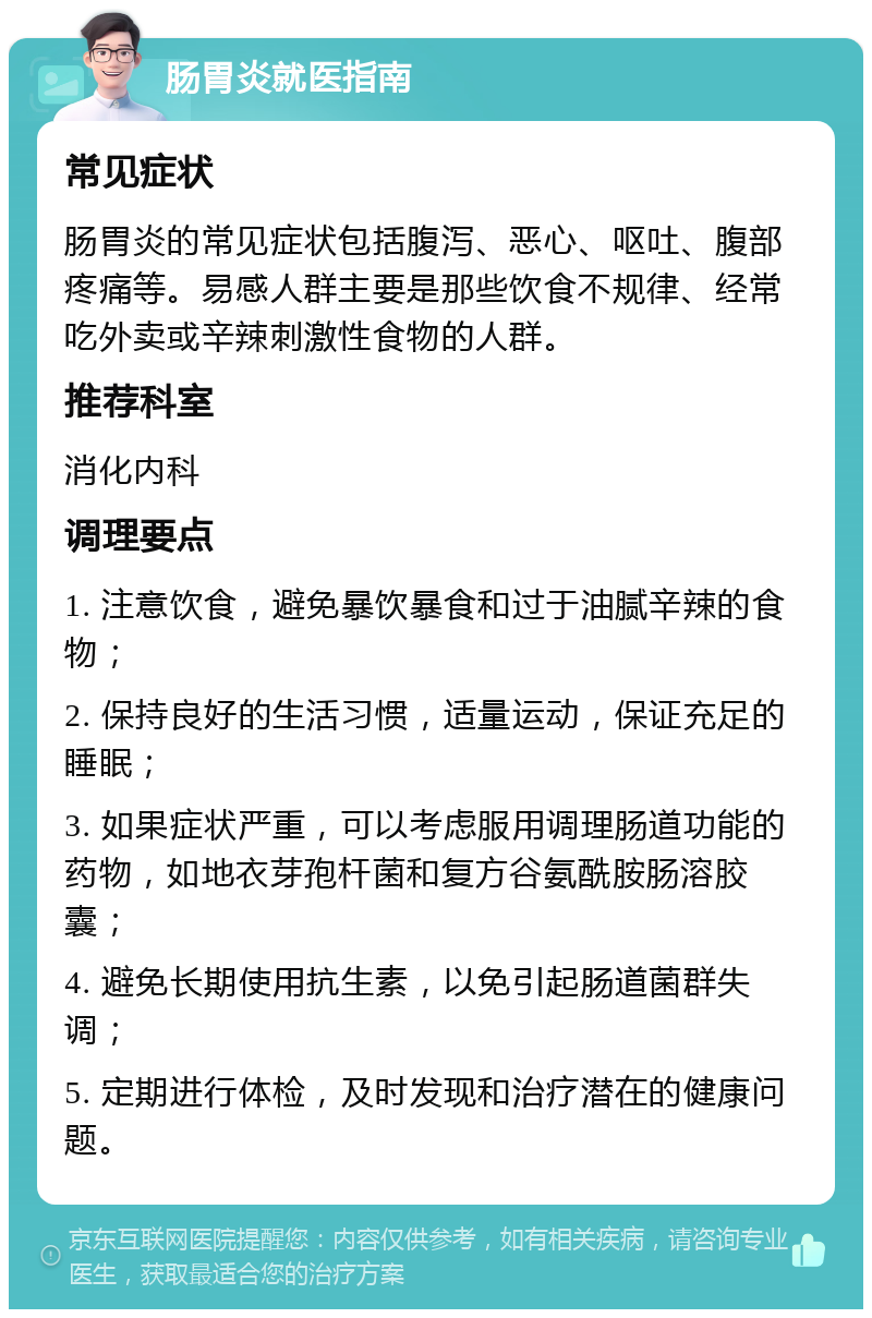 肠胃炎就医指南 常见症状 肠胃炎的常见症状包括腹泻、恶心、呕吐、腹部疼痛等。易感人群主要是那些饮食不规律、经常吃外卖或辛辣刺激性食物的人群。 推荐科室 消化内科 调理要点 1. 注意饮食，避免暴饮暴食和过于油腻辛辣的食物； 2. 保持良好的生活习惯，适量运动，保证充足的睡眠； 3. 如果症状严重，可以考虑服用调理肠道功能的药物，如地衣芽孢杆菌和复方谷氨酰胺肠溶胶囊； 4. 避免长期使用抗生素，以免引起肠道菌群失调； 5. 定期进行体检，及时发现和治疗潜在的健康问题。