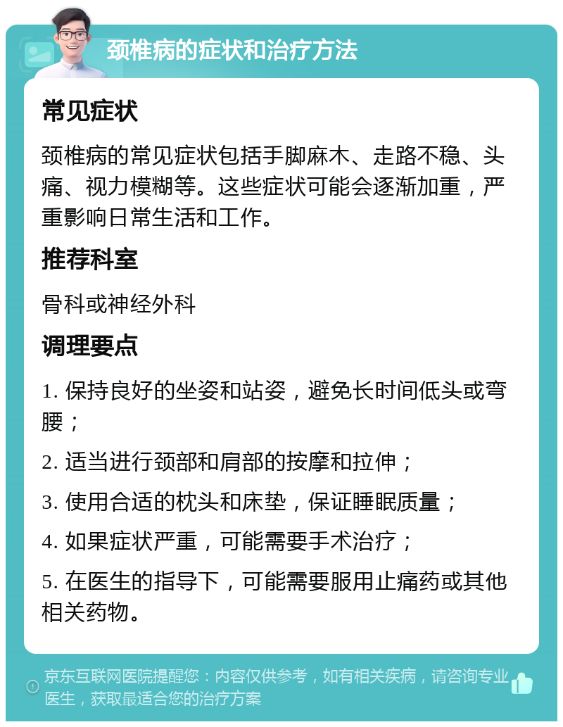 颈椎病的症状和治疗方法 常见症状 颈椎病的常见症状包括手脚麻木、走路不稳、头痛、视力模糊等。这些症状可能会逐渐加重，严重影响日常生活和工作。 推荐科室 骨科或神经外科 调理要点 1. 保持良好的坐姿和站姿，避免长时间低头或弯腰； 2. 适当进行颈部和肩部的按摩和拉伸； 3. 使用合适的枕头和床垫，保证睡眠质量； 4. 如果症状严重，可能需要手术治疗； 5. 在医生的指导下，可能需要服用止痛药或其他相关药物。