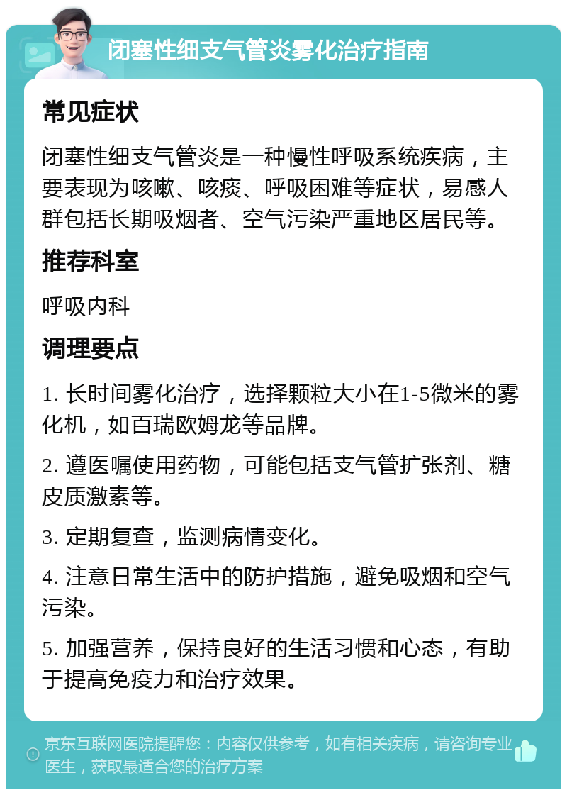 闭塞性细支气管炎雾化治疗指南 常见症状 闭塞性细支气管炎是一种慢性呼吸系统疾病，主要表现为咳嗽、咳痰、呼吸困难等症状，易感人群包括长期吸烟者、空气污染严重地区居民等。 推荐科室 呼吸内科 调理要点 1. 长时间雾化治疗，选择颗粒大小在1-5微米的雾化机，如百瑞欧姆龙等品牌。 2. 遵医嘱使用药物，可能包括支气管扩张剂、糖皮质激素等。 3. 定期复查，监测病情变化。 4. 注意日常生活中的防护措施，避免吸烟和空气污染。 5. 加强营养，保持良好的生活习惯和心态，有助于提高免疫力和治疗效果。