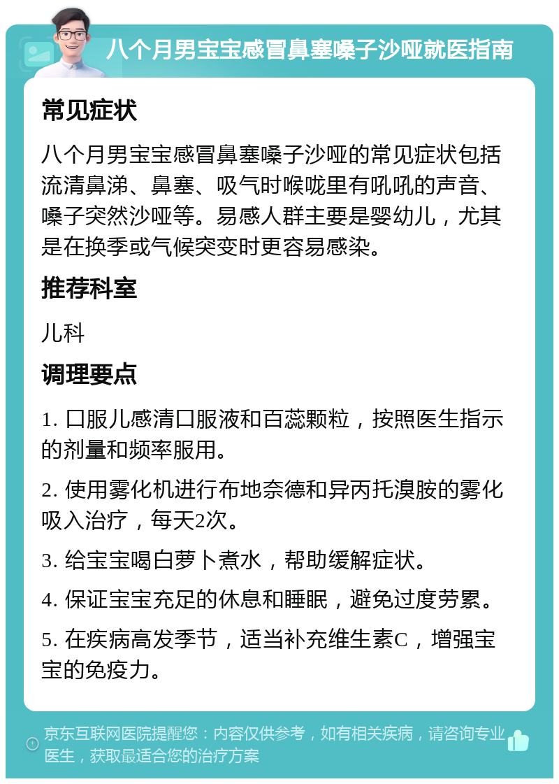 八个月男宝宝感冒鼻塞嗓子沙哑就医指南 常见症状 八个月男宝宝感冒鼻塞嗓子沙哑的常见症状包括流清鼻涕、鼻塞、吸气时喉咙里有吼吼的声音、嗓子突然沙哑等。易感人群主要是婴幼儿，尤其是在换季或气候突变时更容易感染。 推荐科室 儿科 调理要点 1. 口服儿感清口服液和百蕊颗粒，按照医生指示的剂量和频率服用。 2. 使用雾化机进行布地奈德和异丙托溴胺的雾化吸入治疗，每天2次。 3. 给宝宝喝白萝卜煮水，帮助缓解症状。 4. 保证宝宝充足的休息和睡眠，避免过度劳累。 5. 在疾病高发季节，适当补充维生素C，增强宝宝的免疫力。