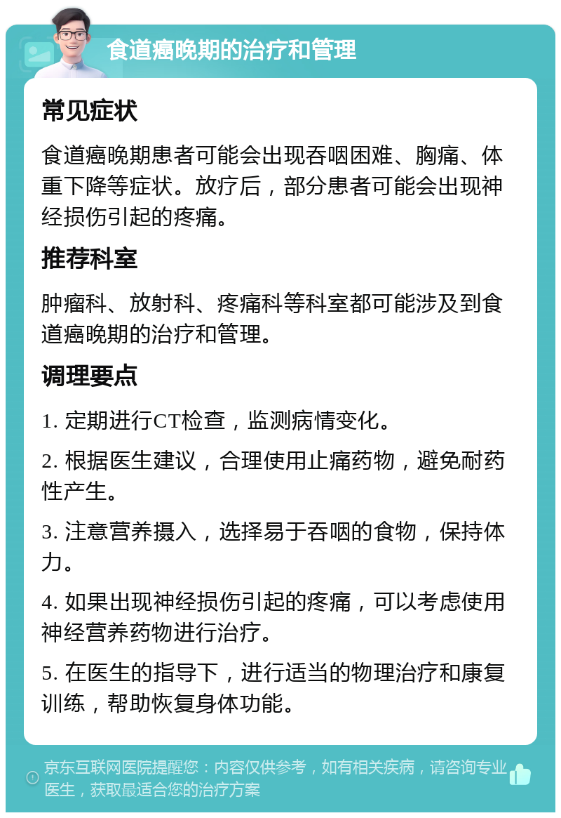 食道癌晚期的治疗和管理 常见症状 食道癌晚期患者可能会出现吞咽困难、胸痛、体重下降等症状。放疗后，部分患者可能会出现神经损伤引起的疼痛。 推荐科室 肿瘤科、放射科、疼痛科等科室都可能涉及到食道癌晚期的治疗和管理。 调理要点 1. 定期进行CT检查，监测病情变化。 2. 根据医生建议，合理使用止痛药物，避免耐药性产生。 3. 注意营养摄入，选择易于吞咽的食物，保持体力。 4. 如果出现神经损伤引起的疼痛，可以考虑使用神经营养药物进行治疗。 5. 在医生的指导下，进行适当的物理治疗和康复训练，帮助恢复身体功能。