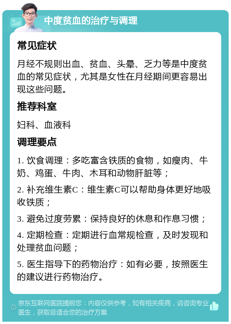 中度贫血的治疗与调理 常见症状 月经不规则出血、贫血、头晕、乏力等是中度贫血的常见症状，尤其是女性在月经期间更容易出现这些问题。 推荐科室 妇科、血液科 调理要点 1. 饮食调理：多吃富含铁质的食物，如瘦肉、牛奶、鸡蛋、牛肉、木耳和动物肝脏等； 2. 补充维生素C：维生素C可以帮助身体更好地吸收铁质； 3. 避免过度劳累：保持良好的休息和作息习惯； 4. 定期检查：定期进行血常规检查，及时发现和处理贫血问题； 5. 医生指导下的药物治疗：如有必要，按照医生的建议进行药物治疗。