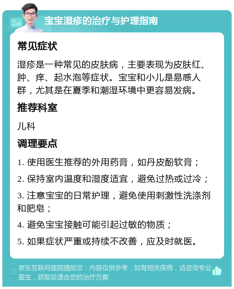 宝宝湿疹的治疗与护理指南 常见症状 湿疹是一种常见的皮肤病，主要表现为皮肤红、肿、痒、起水泡等症状。宝宝和小儿是易感人群，尤其是在夏季和潮湿环境中更容易发病。 推荐科室 儿科 调理要点 1. 使用医生推荐的外用药膏，如丹皮酚软膏； 2. 保持室内温度和湿度适宜，避免过热或过冷； 3. 注意宝宝的日常护理，避免使用刺激性洗涤剂和肥皂； 4. 避免宝宝接触可能引起过敏的物质； 5. 如果症状严重或持续不改善，应及时就医。