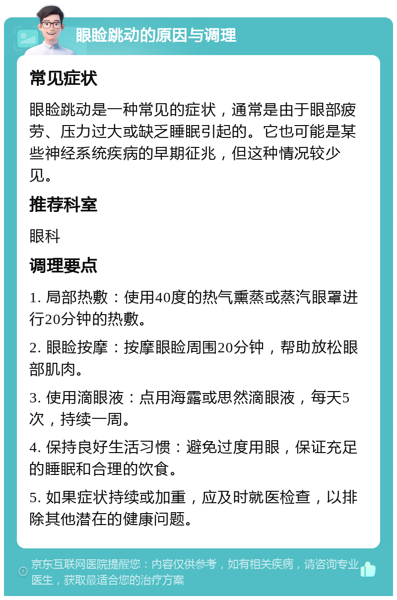 眼睑跳动的原因与调理 常见症状 眼睑跳动是一种常见的症状，通常是由于眼部疲劳、压力过大或缺乏睡眠引起的。它也可能是某些神经系统疾病的早期征兆，但这种情况较少见。 推荐科室 眼科 调理要点 1. 局部热敷：使用40度的热气熏蒸或蒸汽眼罩进行20分钟的热敷。 2. 眼睑按摩：按摩眼睑周围20分钟，帮助放松眼部肌肉。 3. 使用滴眼液：点用海露或思然滴眼液，每天5次，持续一周。 4. 保持良好生活习惯：避免过度用眼，保证充足的睡眠和合理的饮食。 5. 如果症状持续或加重，应及时就医检查，以排除其他潜在的健康问题。