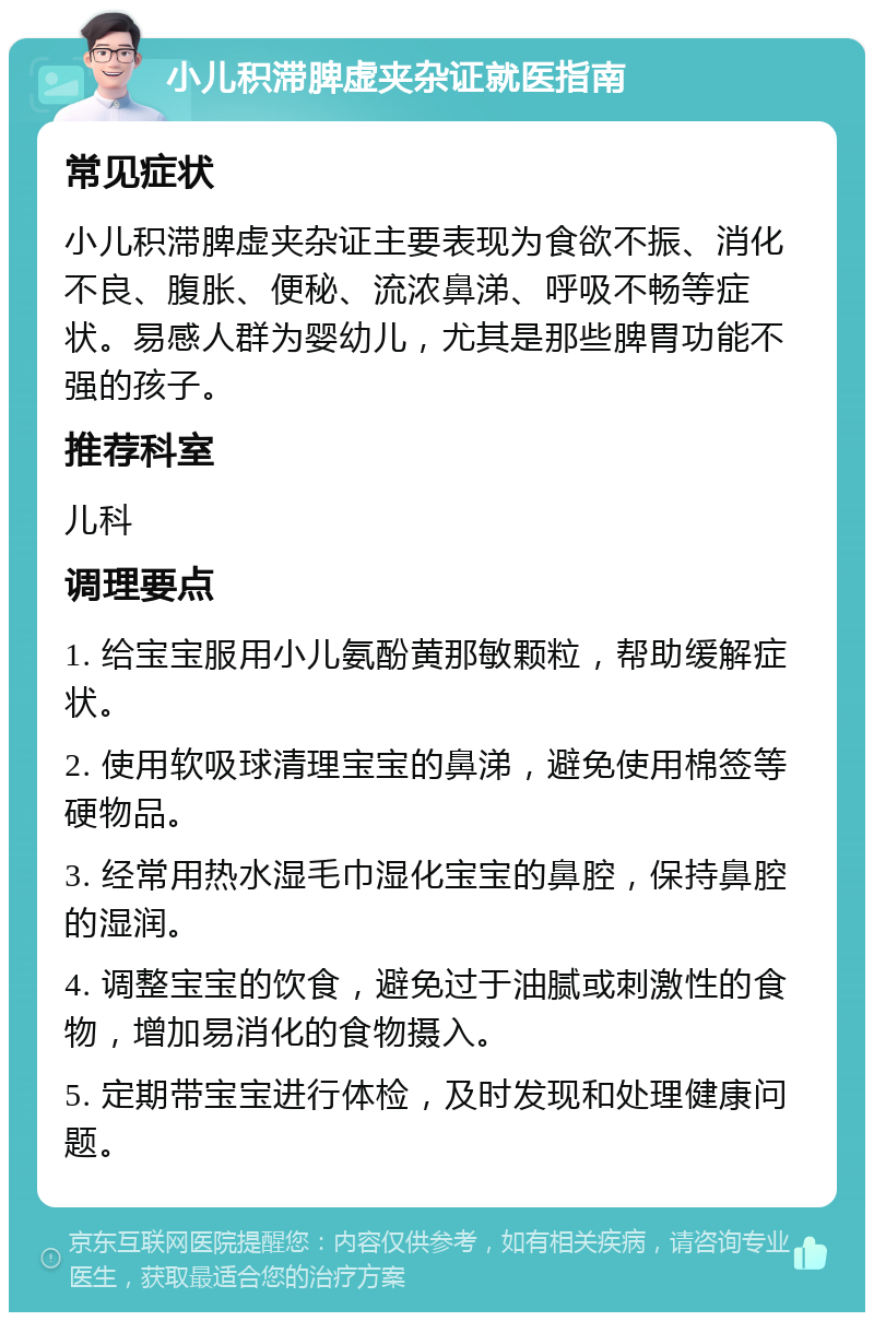 小儿积滞脾虚夹杂证就医指南 常见症状 小儿积滞脾虚夹杂证主要表现为食欲不振、消化不良、腹胀、便秘、流浓鼻涕、呼吸不畅等症状。易感人群为婴幼儿，尤其是那些脾胃功能不强的孩子。 推荐科室 儿科 调理要点 1. 给宝宝服用小儿氨酚黄那敏颗粒，帮助缓解症状。 2. 使用软吸球清理宝宝的鼻涕，避免使用棉签等硬物品。 3. 经常用热水湿毛巾湿化宝宝的鼻腔，保持鼻腔的湿润。 4. 调整宝宝的饮食，避免过于油腻或刺激性的食物，增加易消化的食物摄入。 5. 定期带宝宝进行体检，及时发现和处理健康问题。