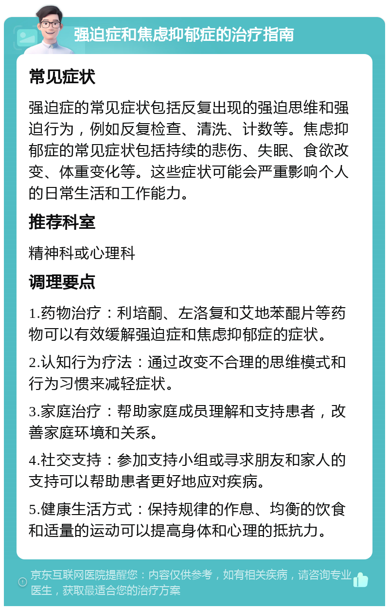 强迫症和焦虑抑郁症的治疗指南 常见症状 强迫症的常见症状包括反复出现的强迫思维和强迫行为，例如反复检查、清洗、计数等。焦虑抑郁症的常见症状包括持续的悲伤、失眠、食欲改变、体重变化等。这些症状可能会严重影响个人的日常生活和工作能力。 推荐科室 精神科或心理科 调理要点 1.药物治疗：利培酮、左洛复和艾地苯醌片等药物可以有效缓解强迫症和焦虑抑郁症的症状。 2.认知行为疗法：通过改变不合理的思维模式和行为习惯来减轻症状。 3.家庭治疗：帮助家庭成员理解和支持患者，改善家庭环境和关系。 4.社交支持：参加支持小组或寻求朋友和家人的支持可以帮助患者更好地应对疾病。 5.健康生活方式：保持规律的作息、均衡的饮食和适量的运动可以提高身体和心理的抵抗力。