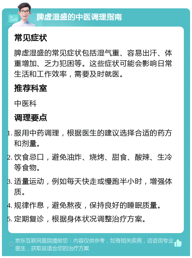 脾虚湿盛的中医调理指南 常见症状 脾虚湿盛的常见症状包括湿气重、容易出汗、体重增加、乏力犯困等。这些症状可能会影响日常生活和工作效率，需要及时就医。 推荐科室 中医科 调理要点 服用中药调理，根据医生的建议选择合适的药方和剂量。 饮食忌口，避免油炸、烧烤、甜食、酸辣、生冷等食物。 适量运动，例如每天快走或慢跑半小时，增强体质。 规律作息，避免熬夜，保持良好的睡眠质量。 定期复诊，根据身体状况调整治疗方案。