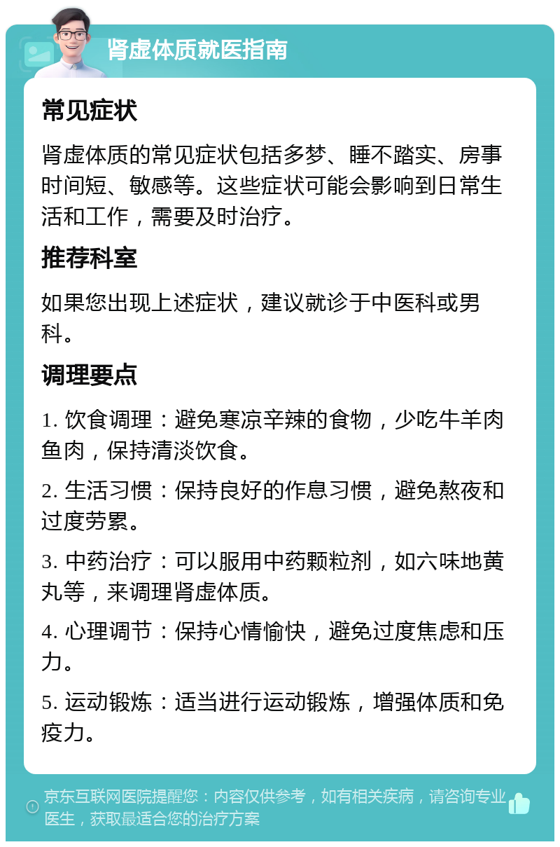 肾虚体质就医指南 常见症状 肾虚体质的常见症状包括多梦、睡不踏实、房事时间短、敏感等。这些症状可能会影响到日常生活和工作，需要及时治疗。 推荐科室 如果您出现上述症状，建议就诊于中医科或男科。 调理要点 1. 饮食调理：避免寒凉辛辣的食物，少吃牛羊肉鱼肉，保持清淡饮食。 2. 生活习惯：保持良好的作息习惯，避免熬夜和过度劳累。 3. 中药治疗：可以服用中药颗粒剂，如六味地黄丸等，来调理肾虚体质。 4. 心理调节：保持心情愉快，避免过度焦虑和压力。 5. 运动锻炼：适当进行运动锻炼，增强体质和免疫力。