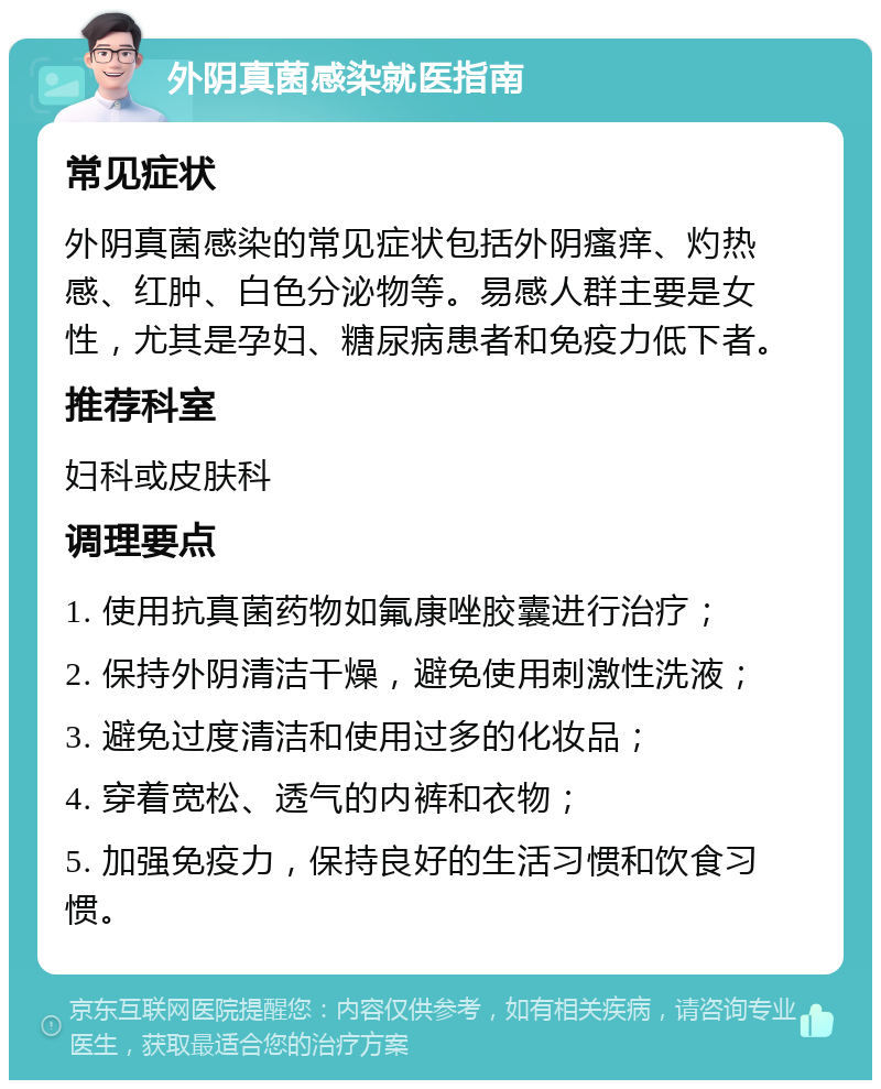 外阴真菌感染就医指南 常见症状 外阴真菌感染的常见症状包括外阴瘙痒、灼热感、红肿、白色分泌物等。易感人群主要是女性，尤其是孕妇、糖尿病患者和免疫力低下者。 推荐科室 妇科或皮肤科 调理要点 1. 使用抗真菌药物如氟康唑胶囊进行治疗； 2. 保持外阴清洁干燥，避免使用刺激性洗液； 3. 避免过度清洁和使用过多的化妆品； 4. 穿着宽松、透气的内裤和衣物； 5. 加强免疫力，保持良好的生活习惯和饮食习惯。