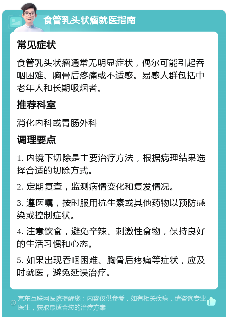 食管乳头状瘤就医指南 常见症状 食管乳头状瘤通常无明显症状，偶尔可能引起吞咽困难、胸骨后疼痛或不适感。易感人群包括中老年人和长期吸烟者。 推荐科室 消化内科或胃肠外科 调理要点 1. 内镜下切除是主要治疗方法，根据病理结果选择合适的切除方式。 2. 定期复查，监测病情变化和复发情况。 3. 遵医嘱，按时服用抗生素或其他药物以预防感染或控制症状。 4. 注意饮食，避免辛辣、刺激性食物，保持良好的生活习惯和心态。 5. 如果出现吞咽困难、胸骨后疼痛等症状，应及时就医，避免延误治疗。