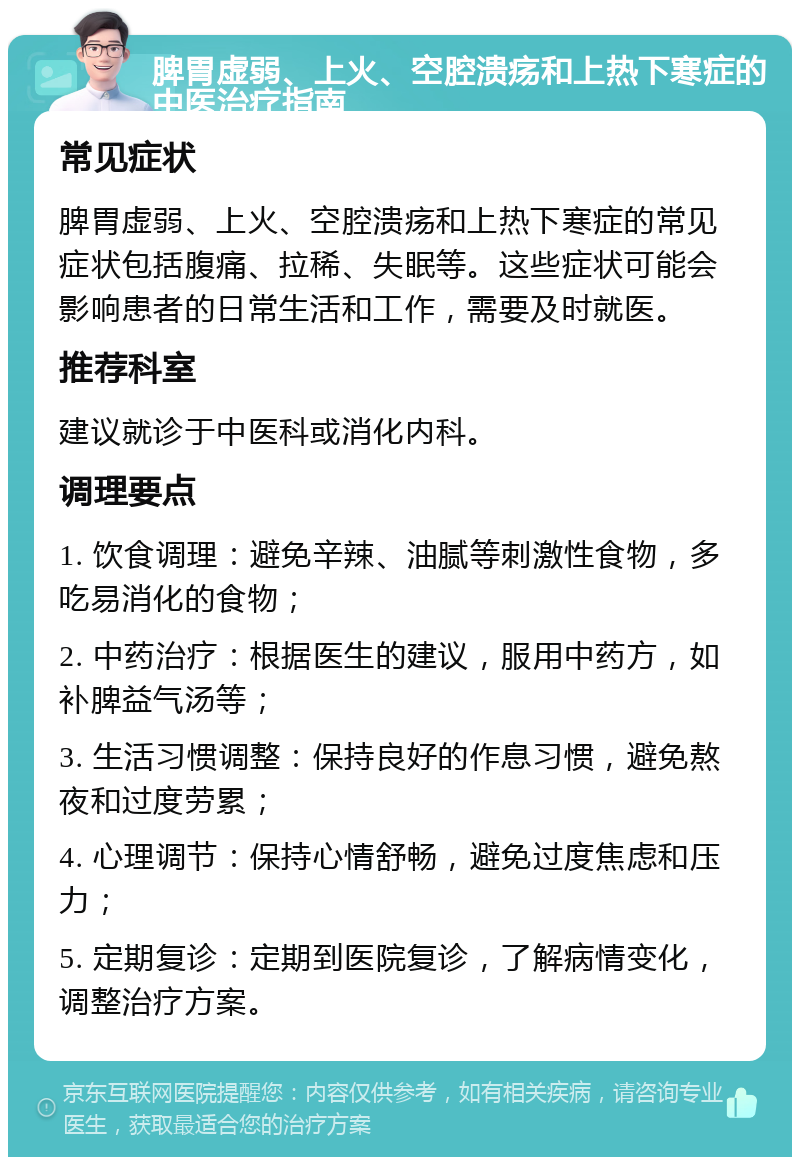 脾胃虚弱、上火、空腔溃疡和上热下寒症的中医治疗指南 常见症状 脾胃虚弱、上火、空腔溃疡和上热下寒症的常见症状包括腹痛、拉稀、失眠等。这些症状可能会影响患者的日常生活和工作，需要及时就医。 推荐科室 建议就诊于中医科或消化内科。 调理要点 1. 饮食调理：避免辛辣、油腻等刺激性食物，多吃易消化的食物； 2. 中药治疗：根据医生的建议，服用中药方，如补脾益气汤等； 3. 生活习惯调整：保持良好的作息习惯，避免熬夜和过度劳累； 4. 心理调节：保持心情舒畅，避免过度焦虑和压力； 5. 定期复诊：定期到医院复诊，了解病情变化，调整治疗方案。