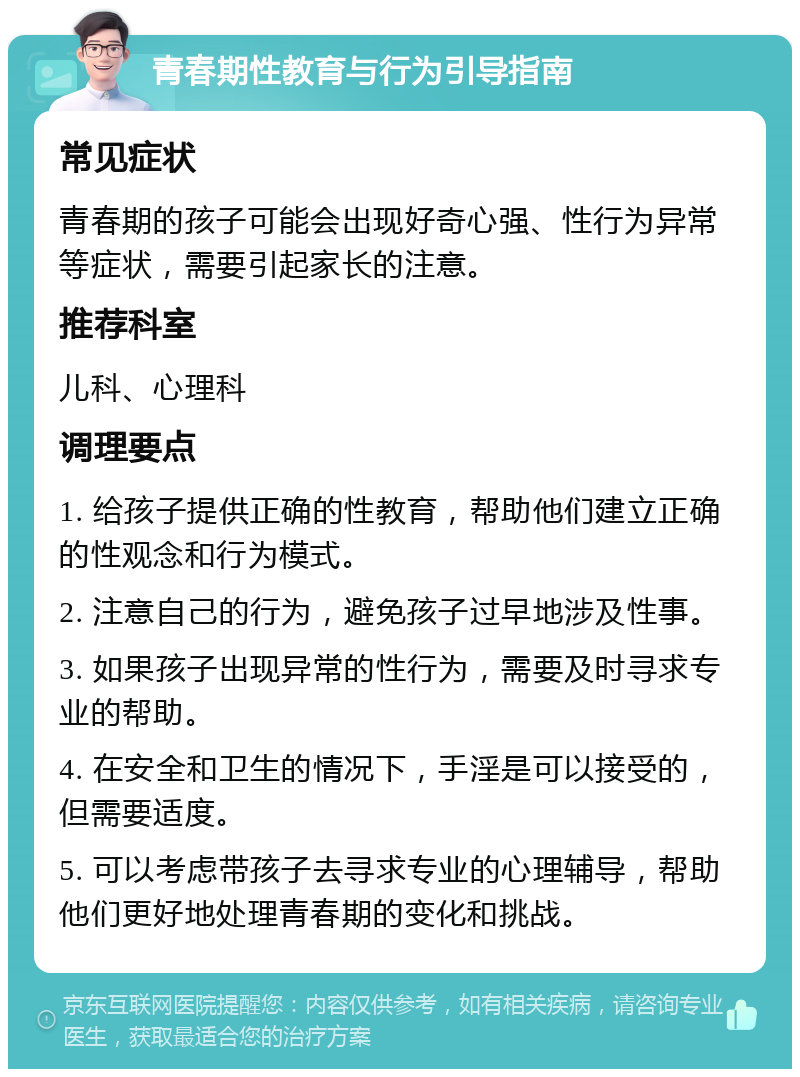 青春期性教育与行为引导指南 常见症状 青春期的孩子可能会出现好奇心强、性行为异常等症状，需要引起家长的注意。 推荐科室 儿科、心理科 调理要点 1. 给孩子提供正确的性教育，帮助他们建立正确的性观念和行为模式。 2. 注意自己的行为，避免孩子过早地涉及性事。 3. 如果孩子出现异常的性行为，需要及时寻求专业的帮助。 4. 在安全和卫生的情况下，手淫是可以接受的，但需要适度。 5. 可以考虑带孩子去寻求专业的心理辅导，帮助他们更好地处理青春期的变化和挑战。