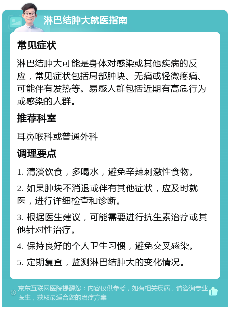 淋巴结肿大就医指南 常见症状 淋巴结肿大可能是身体对感染或其他疾病的反应，常见症状包括局部肿块、无痛或轻微疼痛、可能伴有发热等。易感人群包括近期有高危行为或感染的人群。 推荐科室 耳鼻喉科或普通外科 调理要点 1. 清淡饮食，多喝水，避免辛辣刺激性食物。 2. 如果肿块不消退或伴有其他症状，应及时就医，进行详细检查和诊断。 3. 根据医生建议，可能需要进行抗生素治疗或其他针对性治疗。 4. 保持良好的个人卫生习惯，避免交叉感染。 5. 定期复查，监测淋巴结肿大的变化情况。