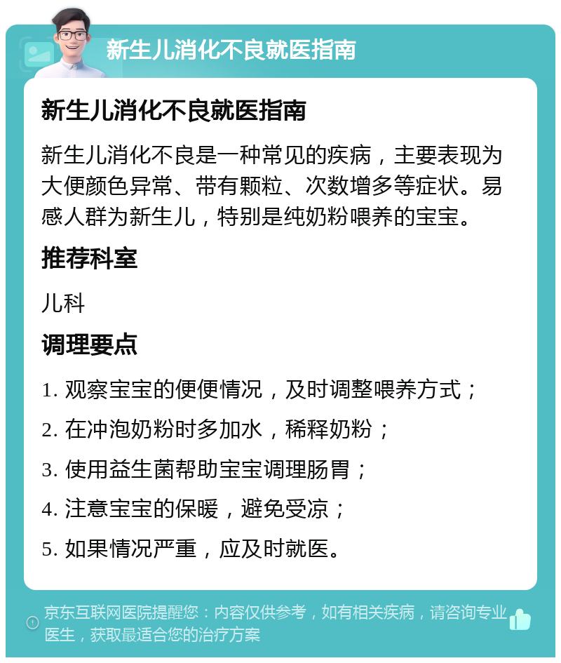 新生儿消化不良就医指南 新生儿消化不良就医指南 新生儿消化不良是一种常见的疾病，主要表现为大便颜色异常、带有颗粒、次数增多等症状。易感人群为新生儿，特别是纯奶粉喂养的宝宝。 推荐科室 儿科 调理要点 1. 观察宝宝的便便情况，及时调整喂养方式； 2. 在冲泡奶粉时多加水，稀释奶粉； 3. 使用益生菌帮助宝宝调理肠胃； 4. 注意宝宝的保暖，避免受凉； 5. 如果情况严重，应及时就医。