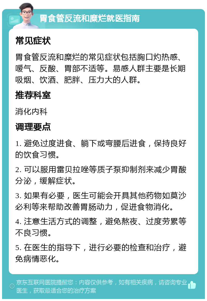 胃食管反流和糜烂就医指南 常见症状 胃食管反流和糜烂的常见症状包括胸口灼热感、嗳气、反酸、胃部不适等。易感人群主要是长期吸烟、饮酒、肥胖、压力大的人群。 推荐科室 消化内科 调理要点 1. 避免过度进食、躺下或弯腰后进食，保持良好的饮食习惯。 2. 可以服用雷贝拉唑等质子泵抑制剂来减少胃酸分泌，缓解症状。 3. 如果有必要，医生可能会开具其他药物如莫沙必利等来帮助改善胃肠动力，促进食物消化。 4. 注意生活方式的调整，避免熬夜、过度劳累等不良习惯。 5. 在医生的指导下，进行必要的检查和治疗，避免病情恶化。