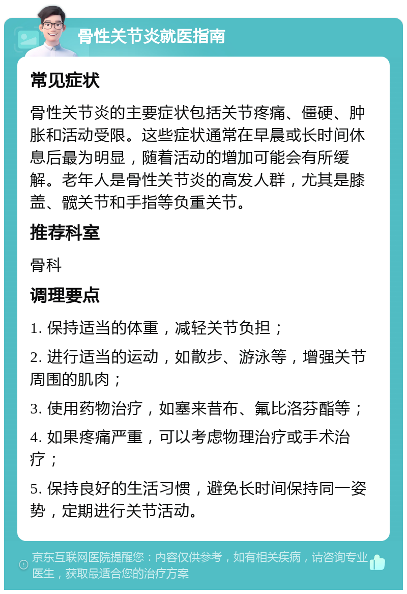 骨性关节炎就医指南 常见症状 骨性关节炎的主要症状包括关节疼痛、僵硬、肿胀和活动受限。这些症状通常在早晨或长时间休息后最为明显，随着活动的增加可能会有所缓解。老年人是骨性关节炎的高发人群，尤其是膝盖、髋关节和手指等负重关节。 推荐科室 骨科 调理要点 1. 保持适当的体重，减轻关节负担； 2. 进行适当的运动，如散步、游泳等，增强关节周围的肌肉； 3. 使用药物治疗，如塞来昔布、氟比洛芬酯等； 4. 如果疼痛严重，可以考虑物理治疗或手术治疗； 5. 保持良好的生活习惯，避免长时间保持同一姿势，定期进行关节活动。