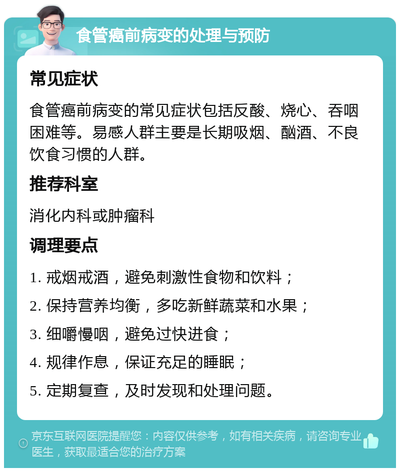 食管癌前病变的处理与预防 常见症状 食管癌前病变的常见症状包括反酸、烧心、吞咽困难等。易感人群主要是长期吸烟、酗酒、不良饮食习惯的人群。 推荐科室 消化内科或肿瘤科 调理要点 1. 戒烟戒酒，避免刺激性食物和饮料； 2. 保持营养均衡，多吃新鲜蔬菜和水果； 3. 细嚼慢咽，避免过快进食； 4. 规律作息，保证充足的睡眠； 5. 定期复查，及时发现和处理问题。