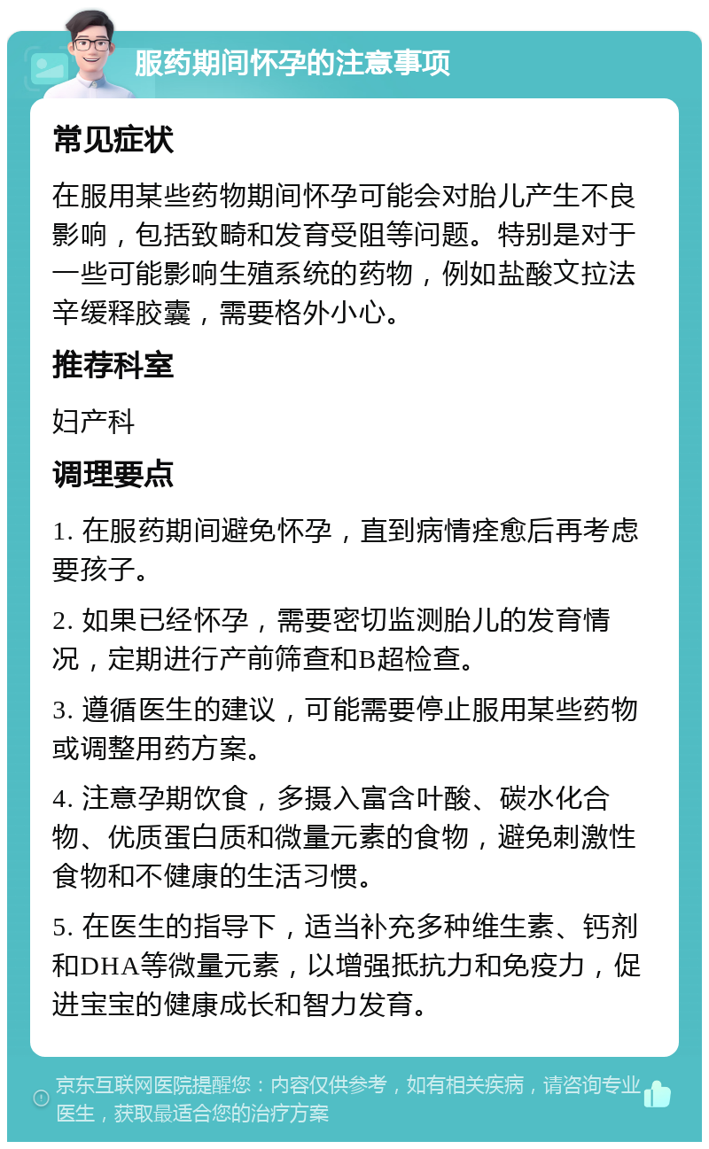 服药期间怀孕的注意事项 常见症状 在服用某些药物期间怀孕可能会对胎儿产生不良影响，包括致畸和发育受阻等问题。特别是对于一些可能影响生殖系统的药物，例如盐酸文拉法辛缓释胶囊，需要格外小心。 推荐科室 妇产科 调理要点 1. 在服药期间避免怀孕，直到病情痊愈后再考虑要孩子。 2. 如果已经怀孕，需要密切监测胎儿的发育情况，定期进行产前筛查和B超检查。 3. 遵循医生的建议，可能需要停止服用某些药物或调整用药方案。 4. 注意孕期饮食，多摄入富含叶酸、碳水化合物、优质蛋白质和微量元素的食物，避免刺激性食物和不健康的生活习惯。 5. 在医生的指导下，适当补充多种维生素、钙剂和DHA等微量元素，以增强抵抗力和免疫力，促进宝宝的健康成长和智力发育。