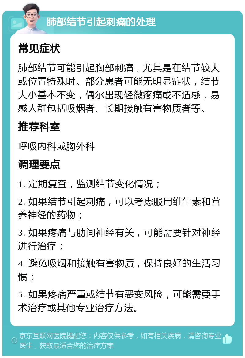 肺部结节引起刺痛的处理 常见症状 肺部结节可能引起胸部刺痛，尤其是在结节较大或位置特殊时。部分患者可能无明显症状，结节大小基本不变，偶尔出现轻微疼痛或不适感，易感人群包括吸烟者、长期接触有害物质者等。 推荐科室 呼吸内科或胸外科 调理要点 1. 定期复查，监测结节变化情况； 2. 如果结节引起刺痛，可以考虑服用维生素和营养神经的药物； 3. 如果疼痛与肋间神经有关，可能需要针对神经进行治疗； 4. 避免吸烟和接触有害物质，保持良好的生活习惯； 5. 如果疼痛严重或结节有恶变风险，可能需要手术治疗或其他专业治疗方法。