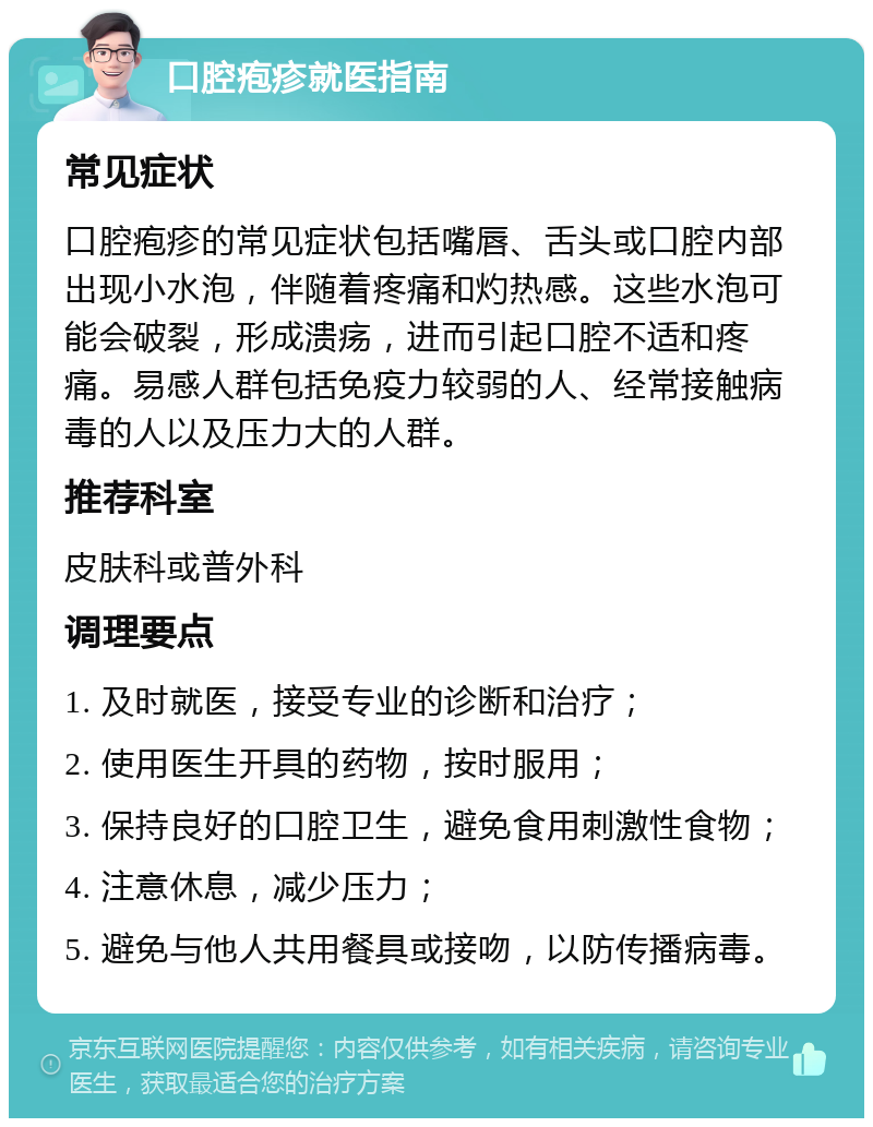 口腔疱疹就医指南 常见症状 口腔疱疹的常见症状包括嘴唇、舌头或口腔内部出现小水泡，伴随着疼痛和灼热感。这些水泡可能会破裂，形成溃疡，进而引起口腔不适和疼痛。易感人群包括免疫力较弱的人、经常接触病毒的人以及压力大的人群。 推荐科室 皮肤科或普外科 调理要点 1. 及时就医，接受专业的诊断和治疗； 2. 使用医生开具的药物，按时服用； 3. 保持良好的口腔卫生，避免食用刺激性食物； 4. 注意休息，减少压力； 5. 避免与他人共用餐具或接吻，以防传播病毒。