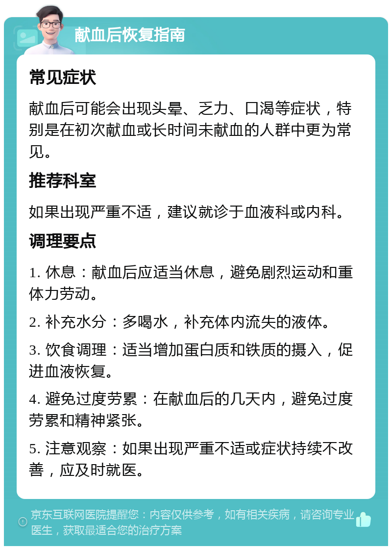 献血后恢复指南 常见症状 献血后可能会出现头晕、乏力、口渴等症状，特别是在初次献血或长时间未献血的人群中更为常见。 推荐科室 如果出现严重不适，建议就诊于血液科或内科。 调理要点 1. 休息：献血后应适当休息，避免剧烈运动和重体力劳动。 2. 补充水分：多喝水，补充体内流失的液体。 3. 饮食调理：适当增加蛋白质和铁质的摄入，促进血液恢复。 4. 避免过度劳累：在献血后的几天内，避免过度劳累和精神紧张。 5. 注意观察：如果出现严重不适或症状持续不改善，应及时就医。