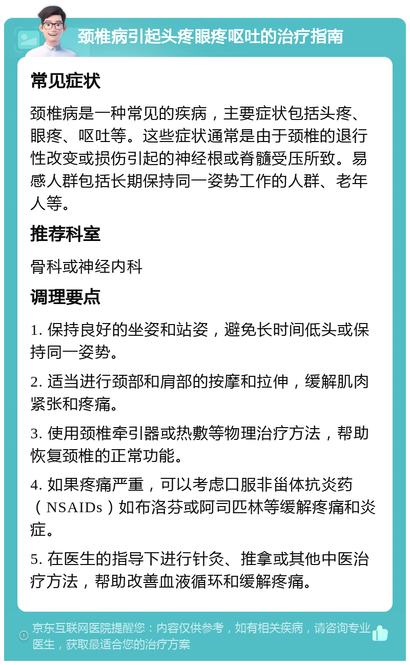 颈椎病引起头疼眼疼呕吐的治疗指南 常见症状 颈椎病是一种常见的疾病，主要症状包括头疼、眼疼、呕吐等。这些症状通常是由于颈椎的退行性改变或损伤引起的神经根或脊髓受压所致。易感人群包括长期保持同一姿势工作的人群、老年人等。 推荐科室 骨科或神经内科 调理要点 1. 保持良好的坐姿和站姿，避免长时间低头或保持同一姿势。 2. 适当进行颈部和肩部的按摩和拉伸，缓解肌肉紧张和疼痛。 3. 使用颈椎牵引器或热敷等物理治疗方法，帮助恢复颈椎的正常功能。 4. 如果疼痛严重，可以考虑口服非甾体抗炎药（NSAIDs）如布洛芬或阿司匹林等缓解疼痛和炎症。 5. 在医生的指导下进行针灸、推拿或其他中医治疗方法，帮助改善血液循环和缓解疼痛。