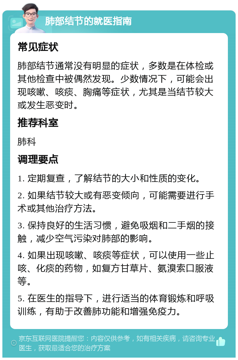 肺部结节的就医指南 常见症状 肺部结节通常没有明显的症状，多数是在体检或其他检查中被偶然发现。少数情况下，可能会出现咳嗽、咳痰、胸痛等症状，尤其是当结节较大或发生恶变时。 推荐科室 肺科 调理要点 1. 定期复查，了解结节的大小和性质的变化。 2. 如果结节较大或有恶变倾向，可能需要进行手术或其他治疗方法。 3. 保持良好的生活习惯，避免吸烟和二手烟的接触，减少空气污染对肺部的影响。 4. 如果出现咳嗽、咳痰等症状，可以使用一些止咳、化痰的药物，如复方甘草片、氨溴索口服液等。 5. 在医生的指导下，进行适当的体育锻炼和呼吸训练，有助于改善肺功能和增强免疫力。