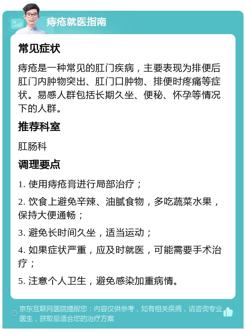 痔疮就医指南 常见症状 痔疮是一种常见的肛门疾病，主要表现为排便后肛门内肿物突出、肛门口肿物、排便时疼痛等症状。易感人群包括长期久坐、便秘、怀孕等情况下的人群。 推荐科室 肛肠科 调理要点 1. 使用痔疮膏进行局部治疗； 2. 饮食上避免辛辣、油腻食物，多吃蔬菜水果，保持大便通畅； 3. 避免长时间久坐，适当运动； 4. 如果症状严重，应及时就医，可能需要手术治疗； 5. 注意个人卫生，避免感染加重病情。