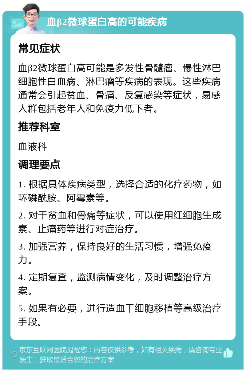 血β2微球蛋白高的可能疾病 常见症状 血β2微球蛋白高可能是多发性骨髓瘤、慢性淋巴细胞性白血病、淋巴瘤等疾病的表现。这些疾病通常会引起贫血、骨痛、反复感染等症状，易感人群包括老年人和免疫力低下者。 推荐科室 血液科 调理要点 1. 根据具体疾病类型，选择合适的化疗药物，如环磷酰胺、阿霉素等。 2. 对于贫血和骨痛等症状，可以使用红细胞生成素、止痛药等进行对症治疗。 3. 加强营养，保持良好的生活习惯，增强免疫力。 4. 定期复查，监测病情变化，及时调整治疗方案。 5. 如果有必要，进行造血干细胞移植等高级治疗手段。