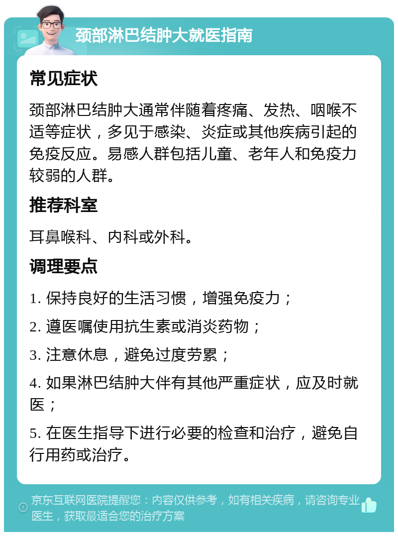 颈部淋巴结肿大就医指南 常见症状 颈部淋巴结肿大通常伴随着疼痛、发热、咽喉不适等症状，多见于感染、炎症或其他疾病引起的免疫反应。易感人群包括儿童、老年人和免疫力较弱的人群。 推荐科室 耳鼻喉科、内科或外科。 调理要点 1. 保持良好的生活习惯，增强免疫力； 2. 遵医嘱使用抗生素或消炎药物； 3. 注意休息，避免过度劳累； 4. 如果淋巴结肿大伴有其他严重症状，应及时就医； 5. 在医生指导下进行必要的检查和治疗，避免自行用药或治疗。