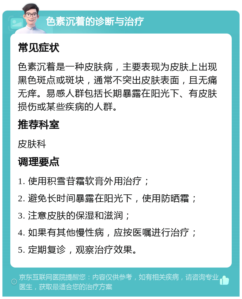 色素沉着的诊断与治疗 常见症状 色素沉着是一种皮肤病，主要表现为皮肤上出现黑色斑点或斑块，通常不突出皮肤表面，且无痛无痒。易感人群包括长期暴露在阳光下、有皮肤损伤或某些疾病的人群。 推荐科室 皮肤科 调理要点 1. 使用积雪苷霜软膏外用治疗； 2. 避免长时间暴露在阳光下，使用防晒霜； 3. 注意皮肤的保湿和滋润； 4. 如果有其他慢性病，应按医嘱进行治疗； 5. 定期复诊，观察治疗效果。