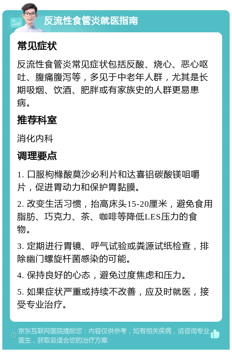 反流性食管炎就医指南 常见症状 反流性食管炎常见症状包括反酸、烧心、恶心呕吐、腹痛腹泻等，多见于中老年人群，尤其是长期吸烟、饮酒、肥胖或有家族史的人群更易患病。 推荐科室 消化内科 调理要点 1. 口服枸橼酸莫沙必利片和达喜铝碳酸镁咀嚼片，促进胃动力和保护胃黏膜。 2. 改变生活习惯，抬高床头15-20厘米，避免食用脂肪、巧克力、茶、咖啡等降低LES压力的食物。 3. 定期进行胃镜、呼气试验或粪源试纸检查，排除幽门螺旋杆菌感染的可能。 4. 保持良好的心态，避免过度焦虑和压力。 5. 如果症状严重或持续不改善，应及时就医，接受专业治疗。