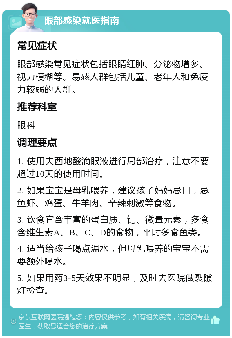 眼部感染就医指南 常见症状 眼部感染常见症状包括眼睛红肿、分泌物增多、视力模糊等。易感人群包括儿童、老年人和免疫力较弱的人群。 推荐科室 眼科 调理要点 1. 使用夫西地酸滴眼液进行局部治疗，注意不要超过10天的使用时间。 2. 如果宝宝是母乳喂养，建议孩子妈妈忌口，忌鱼虾、鸡蛋、牛羊肉、辛辣刺激等食物。 3. 饮食宜含丰富的蛋白质、钙、微量元素，多食含维生素A、B、C、D的食物，平时多食鱼类。 4. 适当给孩子喝点温水，但母乳喂养的宝宝不需要额外喝水。 5. 如果用药3-5天效果不明显，及时去医院做裂隙灯检查。