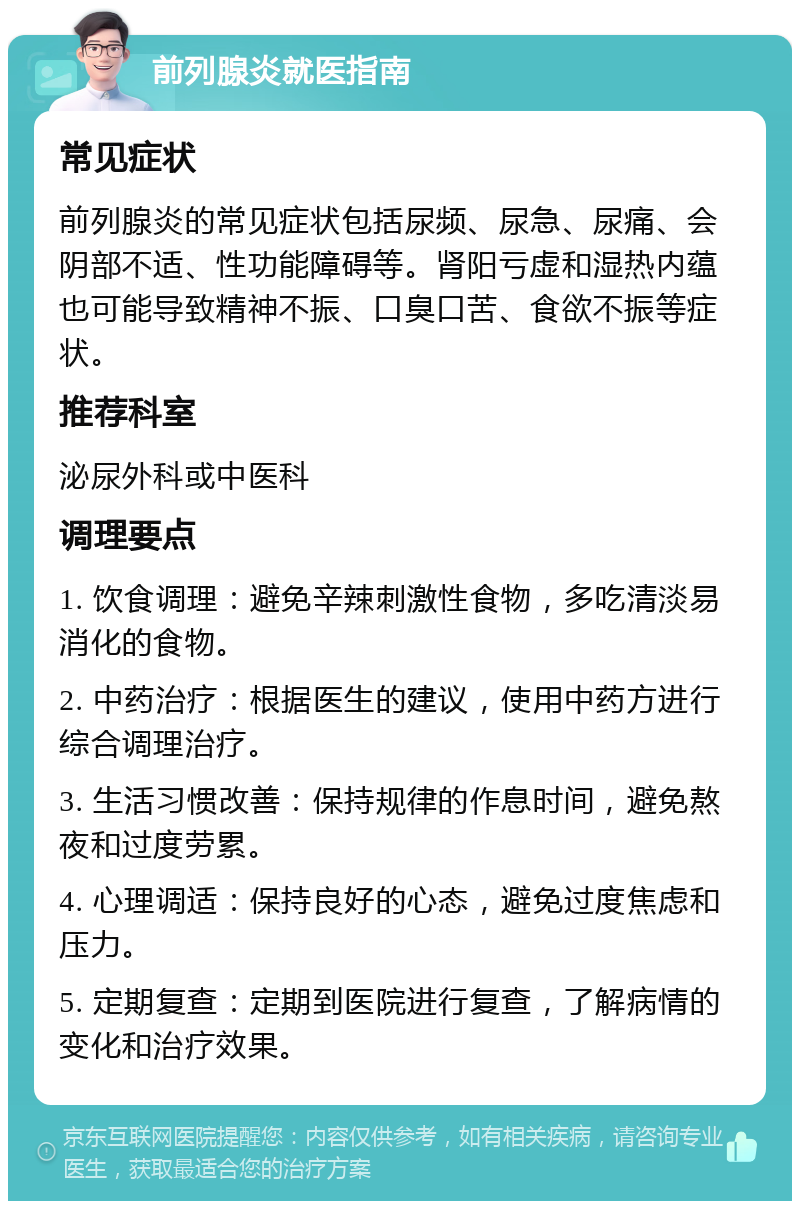 前列腺炎就医指南 常见症状 前列腺炎的常见症状包括尿频、尿急、尿痛、会阴部不适、性功能障碍等。肾阳亏虚和湿热内蕴也可能导致精神不振、口臭口苦、食欲不振等症状。 推荐科室 泌尿外科或中医科 调理要点 1. 饮食调理：避免辛辣刺激性食物，多吃清淡易消化的食物。 2. 中药治疗：根据医生的建议，使用中药方进行综合调理治疗。 3. 生活习惯改善：保持规律的作息时间，避免熬夜和过度劳累。 4. 心理调适：保持良好的心态，避免过度焦虑和压力。 5. 定期复查：定期到医院进行复查，了解病情的变化和治疗效果。