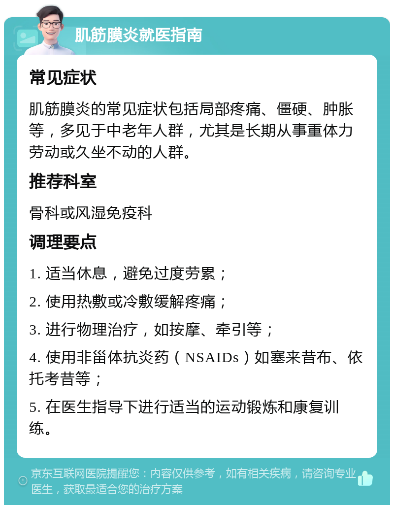 肌筋膜炎就医指南 常见症状 肌筋膜炎的常见症状包括局部疼痛、僵硬、肿胀等，多见于中老年人群，尤其是长期从事重体力劳动或久坐不动的人群。 推荐科室 骨科或风湿免疫科 调理要点 1. 适当休息，避免过度劳累； 2. 使用热敷或冷敷缓解疼痛； 3. 进行物理治疗，如按摩、牵引等； 4. 使用非甾体抗炎药（NSAIDs）如塞来昔布、依托考昔等； 5. 在医生指导下进行适当的运动锻炼和康复训练。