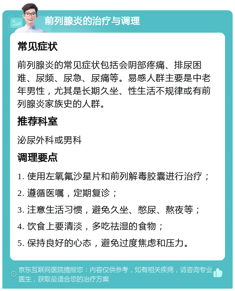 前列腺炎的治疗与调理 常见症状 前列腺炎的常见症状包括会阴部疼痛、排尿困难、尿频、尿急、尿痛等。易感人群主要是中老年男性，尤其是长期久坐、性生活不规律或有前列腺炎家族史的人群。 推荐科室 泌尿外科或男科 调理要点 1. 使用左氧氟沙星片和前列解毒胶囊进行治疗； 2. 遵循医嘱，定期复诊； 3. 注意生活习惯，避免久坐、憋尿、熬夜等； 4. 饮食上要清淡，多吃祛湿的食物； 5. 保持良好的心态，避免过度焦虑和压力。