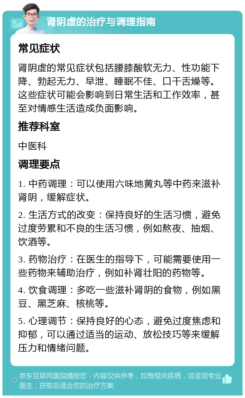 肾阴虚的治疗与调理指南 常见症状 肾阴虚的常见症状包括腰膝酸软无力、性功能下降、勃起无力、早泄、睡眠不佳、口干舌燥等。这些症状可能会影响到日常生活和工作效率，甚至对情感生活造成负面影响。 推荐科室 中医科 调理要点 1. 中药调理：可以使用六味地黄丸等中药来滋补肾阴，缓解症状。 2. 生活方式的改变：保持良好的生活习惯，避免过度劳累和不良的生活习惯，例如熬夜、抽烟、饮酒等。 3. 药物治疗：在医生的指导下，可能需要使用一些药物来辅助治疗，例如补肾壮阳的药物等。 4. 饮食调理：多吃一些滋补肾阴的食物，例如黑豆、黑芝麻、核桃等。 5. 心理调节：保持良好的心态，避免过度焦虑和抑郁，可以通过适当的运动、放松技巧等来缓解压力和情绪问题。