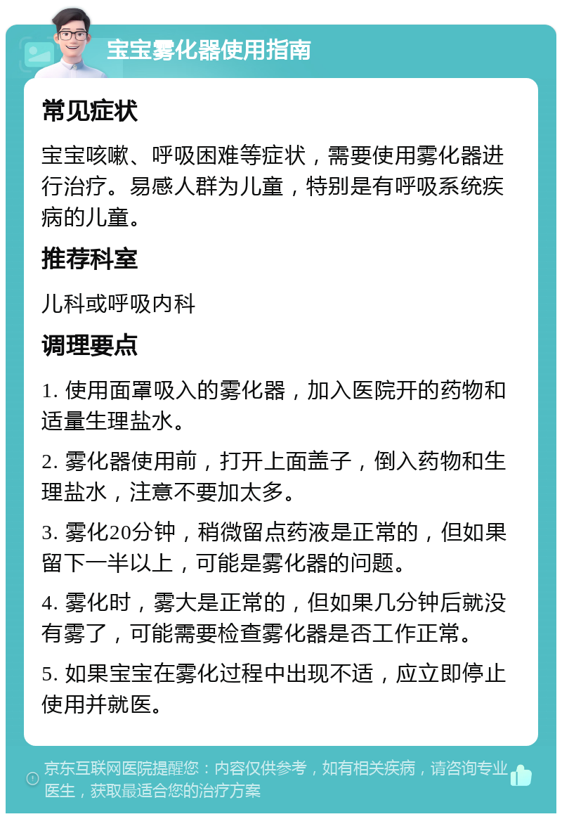 宝宝雾化器使用指南 常见症状 宝宝咳嗽、呼吸困难等症状，需要使用雾化器进行治疗。易感人群为儿童，特别是有呼吸系统疾病的儿童。 推荐科室 儿科或呼吸内科 调理要点 1. 使用面罩吸入的雾化器，加入医院开的药物和适量生理盐水。 2. 雾化器使用前，打开上面盖子，倒入药物和生理盐水，注意不要加太多。 3. 雾化20分钟，稍微留点药液是正常的，但如果留下一半以上，可能是雾化器的问题。 4. 雾化时，雾大是正常的，但如果几分钟后就没有雾了，可能需要检查雾化器是否工作正常。 5. 如果宝宝在雾化过程中出现不适，应立即停止使用并就医。