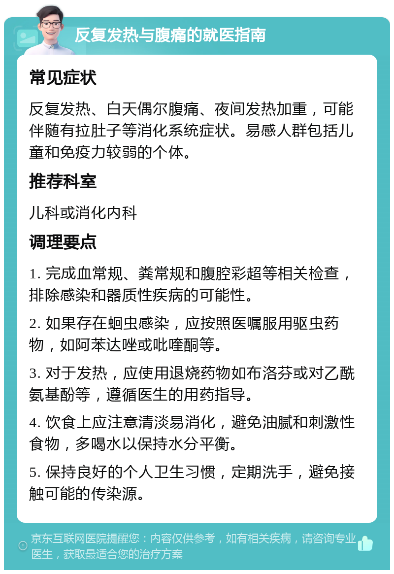 反复发热与腹痛的就医指南 常见症状 反复发热、白天偶尔腹痛、夜间发热加重，可能伴随有拉肚子等消化系统症状。易感人群包括儿童和免疫力较弱的个体。 推荐科室 儿科或消化内科 调理要点 1. 完成血常规、粪常规和腹腔彩超等相关检查，排除感染和器质性疾病的可能性。 2. 如果存在蛔虫感染，应按照医嘱服用驱虫药物，如阿苯达唑或吡喹酮等。 3. 对于发热，应使用退烧药物如布洛芬或对乙酰氨基酚等，遵循医生的用药指导。 4. 饮食上应注意清淡易消化，避免油腻和刺激性食物，多喝水以保持水分平衡。 5. 保持良好的个人卫生习惯，定期洗手，避免接触可能的传染源。