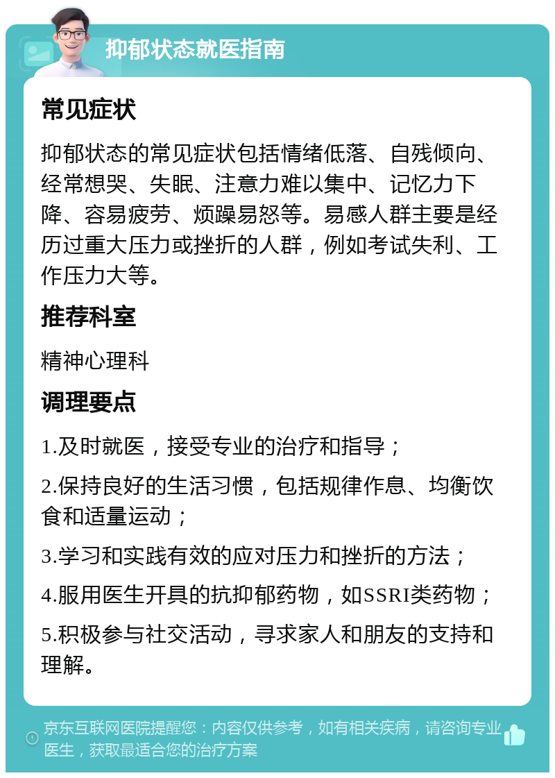 抑郁状态就医指南 常见症状 抑郁状态的常见症状包括情绪低落、自残倾向、经常想哭、失眠、注意力难以集中、记忆力下降、容易疲劳、烦躁易怒等。易感人群主要是经历过重大压力或挫折的人群，例如考试失利、工作压力大等。 推荐科室 精神心理科 调理要点 1.及时就医，接受专业的治疗和指导； 2.保持良好的生活习惯，包括规律作息、均衡饮食和适量运动； 3.学习和实践有效的应对压力和挫折的方法； 4.服用医生开具的抗抑郁药物，如SSRI类药物； 5.积极参与社交活动，寻求家人和朋友的支持和理解。