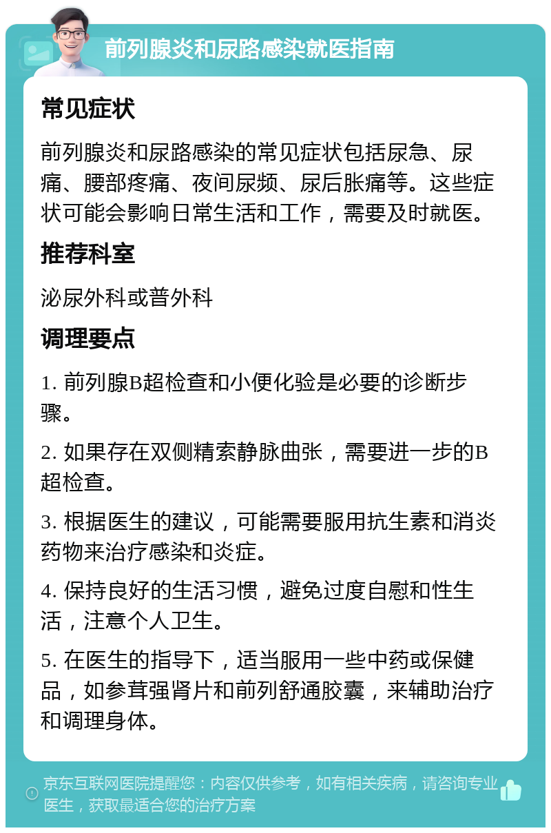 前列腺炎和尿路感染就医指南 常见症状 前列腺炎和尿路感染的常见症状包括尿急、尿痛、腰部疼痛、夜间尿频、尿后胀痛等。这些症状可能会影响日常生活和工作，需要及时就医。 推荐科室 泌尿外科或普外科 调理要点 1. 前列腺B超检查和小便化验是必要的诊断步骤。 2. 如果存在双侧精索静脉曲张，需要进一步的B超检查。 3. 根据医生的建议，可能需要服用抗生素和消炎药物来治疗感染和炎症。 4. 保持良好的生活习惯，避免过度自慰和性生活，注意个人卫生。 5. 在医生的指导下，适当服用一些中药或保健品，如参茸强肾片和前列舒通胶囊，来辅助治疗和调理身体。