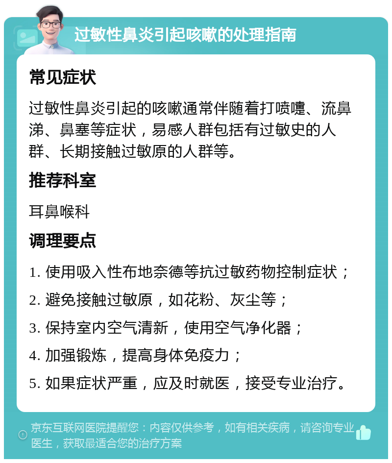 过敏性鼻炎引起咳嗽的处理指南 常见症状 过敏性鼻炎引起的咳嗽通常伴随着打喷嚏、流鼻涕、鼻塞等症状，易感人群包括有过敏史的人群、长期接触过敏原的人群等。 推荐科室 耳鼻喉科 调理要点 1. 使用吸入性布地奈德等抗过敏药物控制症状； 2. 避免接触过敏原，如花粉、灰尘等； 3. 保持室内空气清新，使用空气净化器； 4. 加强锻炼，提高身体免疫力； 5. 如果症状严重，应及时就医，接受专业治疗。