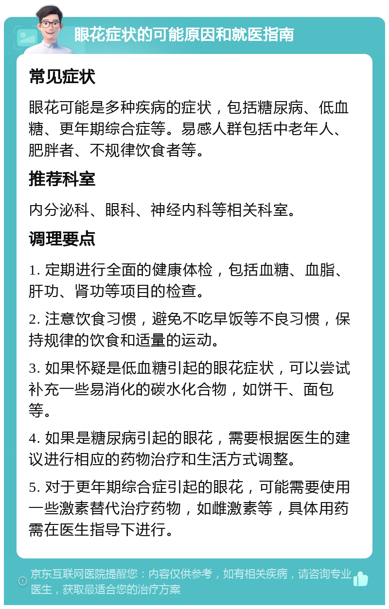 眼花症状的可能原因和就医指南 常见症状 眼花可能是多种疾病的症状，包括糖尿病、低血糖、更年期综合症等。易感人群包括中老年人、肥胖者、不规律饮食者等。 推荐科室 内分泌科、眼科、神经内科等相关科室。 调理要点 1. 定期进行全面的健康体检，包括血糖、血脂、肝功、肾功等项目的检查。 2. 注意饮食习惯，避免不吃早饭等不良习惯，保持规律的饮食和适量的运动。 3. 如果怀疑是低血糖引起的眼花症状，可以尝试补充一些易消化的碳水化合物，如饼干、面包等。 4. 如果是糖尿病引起的眼花，需要根据医生的建议进行相应的药物治疗和生活方式调整。 5. 对于更年期综合症引起的眼花，可能需要使用一些激素替代治疗药物，如雌激素等，具体用药需在医生指导下进行。