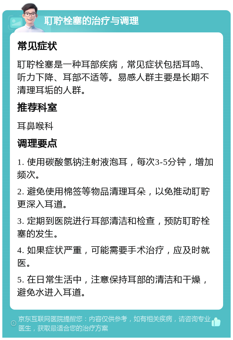 耵聍栓塞的治疗与调理 常见症状 耵聍栓塞是一种耳部疾病，常见症状包括耳鸣、听力下降、耳部不适等。易感人群主要是长期不清理耳垢的人群。 推荐科室 耳鼻喉科 调理要点 1. 使用碳酸氢钠注射液泡耳，每次3-5分钟，增加频次。 2. 避免使用棉签等物品清理耳朵，以免推动耵聍更深入耳道。 3. 定期到医院进行耳部清洁和检查，预防耵聍栓塞的发生。 4. 如果症状严重，可能需要手术治疗，应及时就医。 5. 在日常生活中，注意保持耳部的清洁和干燥，避免水进入耳道。