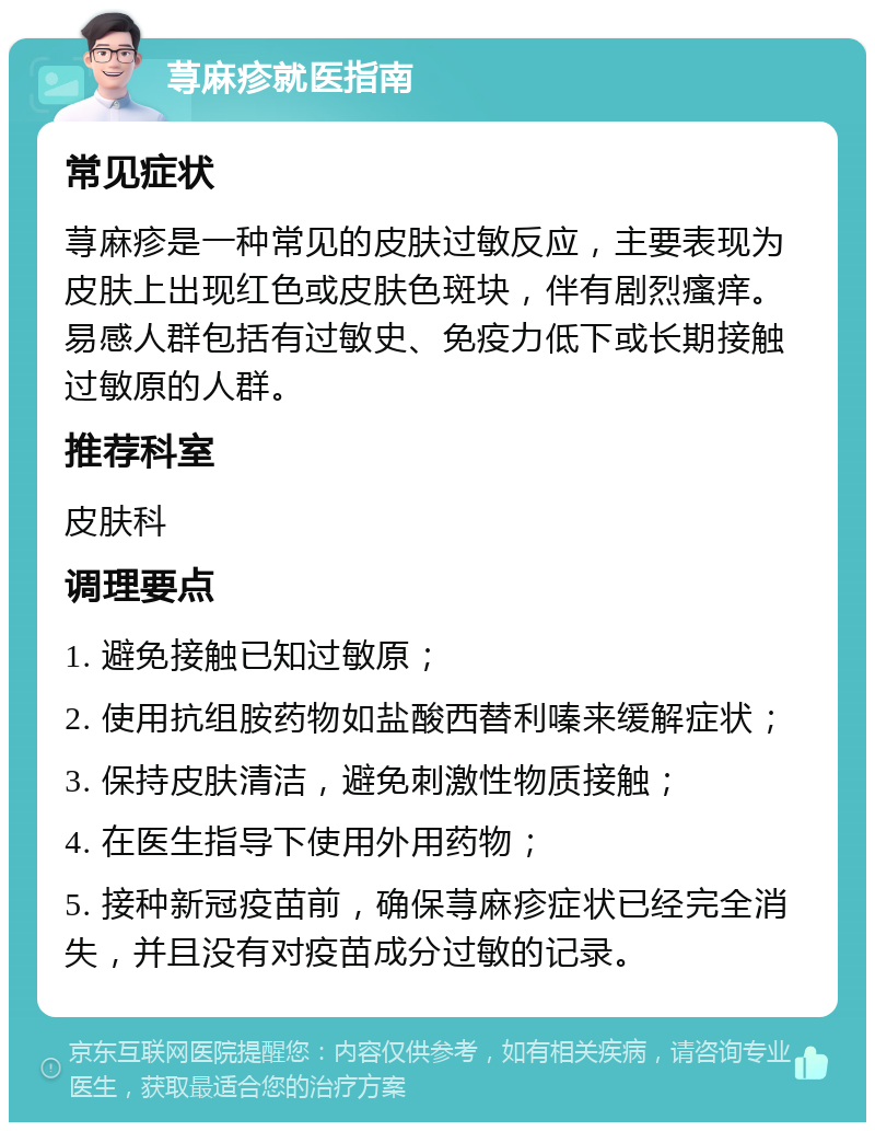 荨麻疹就医指南 常见症状 荨麻疹是一种常见的皮肤过敏反应，主要表现为皮肤上出现红色或皮肤色斑块，伴有剧烈瘙痒。易感人群包括有过敏史、免疫力低下或长期接触过敏原的人群。 推荐科室 皮肤科 调理要点 1. 避免接触已知过敏原； 2. 使用抗组胺药物如盐酸西替利嗪来缓解症状； 3. 保持皮肤清洁，避免刺激性物质接触； 4. 在医生指导下使用外用药物； 5. 接种新冠疫苗前，确保荨麻疹症状已经完全消失，并且没有对疫苗成分过敏的记录。