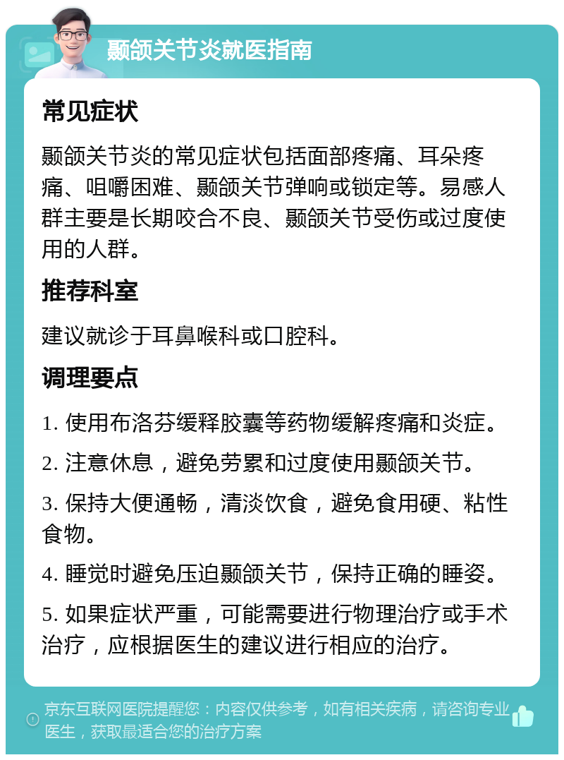 颞颌关节炎就医指南 常见症状 颞颌关节炎的常见症状包括面部疼痛、耳朵疼痛、咀嚼困难、颞颌关节弹响或锁定等。易感人群主要是长期咬合不良、颞颌关节受伤或过度使用的人群。 推荐科室 建议就诊于耳鼻喉科或口腔科。 调理要点 1. 使用布洛芬缓释胶囊等药物缓解疼痛和炎症。 2. 注意休息，避免劳累和过度使用颞颌关节。 3. 保持大便通畅，清淡饮食，避免食用硬、粘性食物。 4. 睡觉时避免压迫颞颌关节，保持正确的睡姿。 5. 如果症状严重，可能需要进行物理治疗或手术治疗，应根据医生的建议进行相应的治疗。