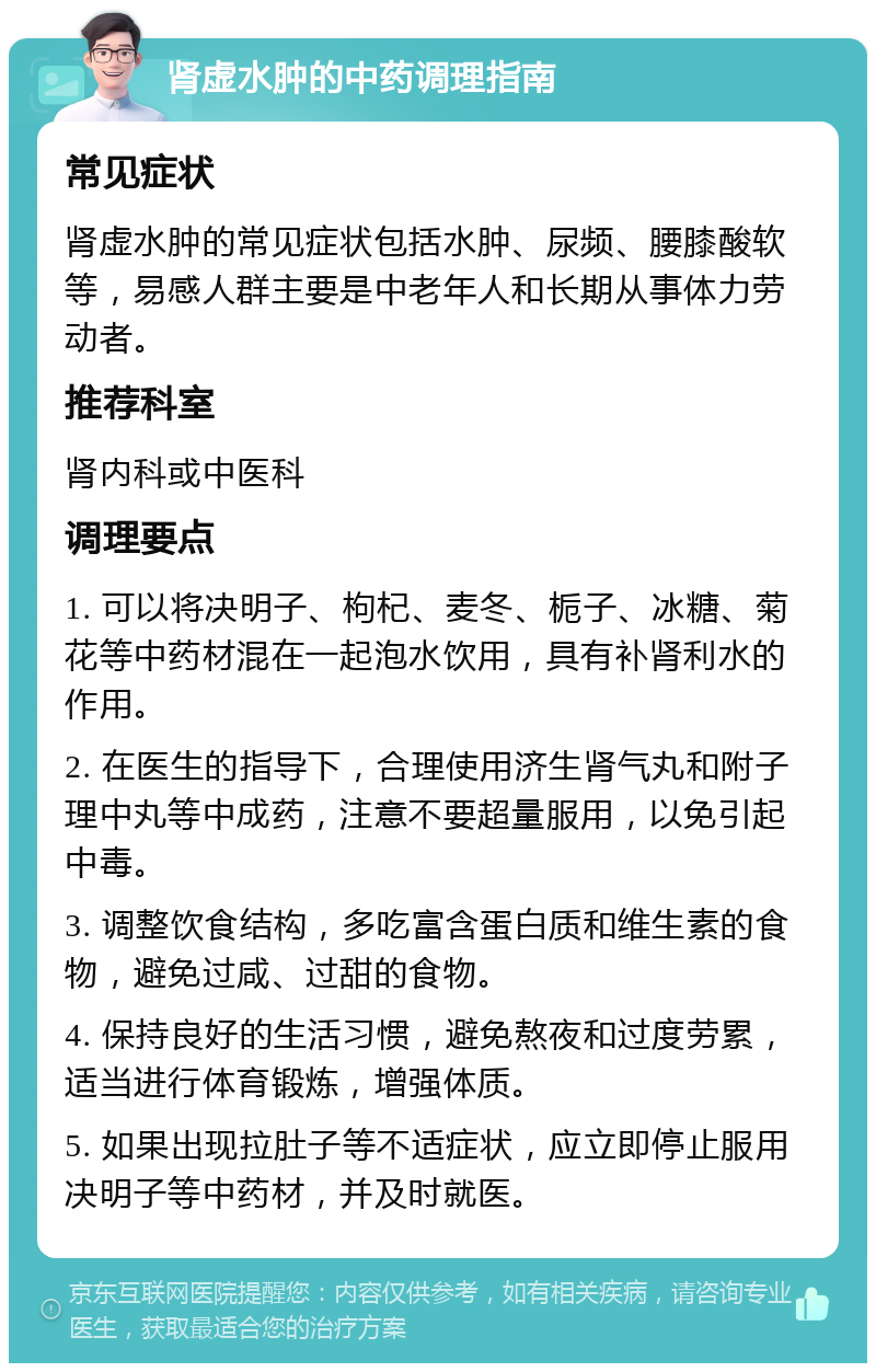 肾虚水肿的中药调理指南 常见症状 肾虚水肿的常见症状包括水肿、尿频、腰膝酸软等，易感人群主要是中老年人和长期从事体力劳动者。 推荐科室 肾内科或中医科 调理要点 1. 可以将决明子、枸杞、麦冬、栀子、冰糖、菊花等中药材混在一起泡水饮用，具有补肾利水的作用。 2. 在医生的指导下，合理使用济生肾气丸和附子理中丸等中成药，注意不要超量服用，以免引起中毒。 3. 调整饮食结构，多吃富含蛋白质和维生素的食物，避免过咸、过甜的食物。 4. 保持良好的生活习惯，避免熬夜和过度劳累，适当进行体育锻炼，增强体质。 5. 如果出现拉肚子等不适症状，应立即停止服用决明子等中药材，并及时就医。