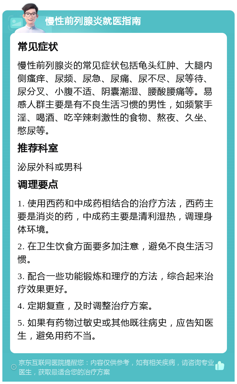 慢性前列腺炎就医指南 常见症状 慢性前列腺炎的常见症状包括龟头红肿、大腿内侧瘙痒、尿频、尿急、尿痛、尿不尽、尿等待、尿分叉、小腹不适、阴囊潮湿、腰酸腰痛等。易感人群主要是有不良生活习惯的男性，如频繁手淫、喝酒、吃辛辣刺激性的食物、熬夜、久坐、憋尿等。 推荐科室 泌尿外科或男科 调理要点 1. 使用西药和中成药相结合的治疗方法，西药主要是消炎的药，中成药主要是清利湿热，调理身体环境。 2. 在卫生饮食方面要多加注意，避免不良生活习惯。 3. 配合一些功能锻炼和理疗的方法，综合起来治疗效果更好。 4. 定期复查，及时调整治疗方案。 5. 如果有药物过敏史或其他既往病史，应告知医生，避免用药不当。